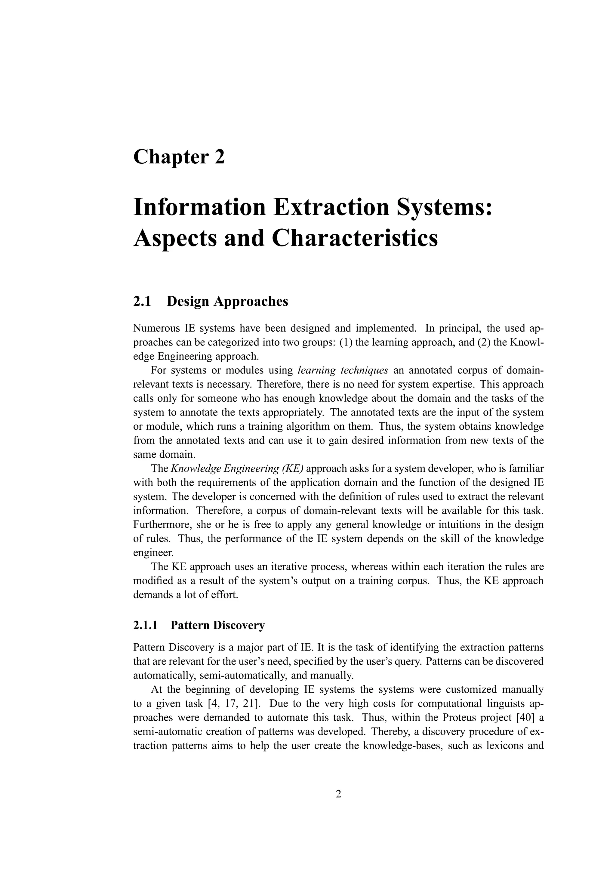 Chapter 2

Information Extraction Systems:
Aspects and Characteristics

2.1 Design Approaches
Numerous IE systems have been designed and implemented. In principal, the used ap-
proaches can be categorized into two groups: (1) the learning approach, and (2) the Knowl-
edge Engineering approach.
    For systems or modules using learning techniques an annotated corpus of domain-
relevant texts is necessary. Therefore, there is no need for system expertise. This approach
calls only for someone who has enough knowledge about the domain and the tasks of the
system to annotate the texts appropriately. The annotated texts are the input of the system
or module, which runs a training algorithm on them. Thus, the system obtains knowledge
from the annotated texts and can use it to gain desired information from new texts of the
same domain.
    The Knowledge Engineering (KE) approach asks for a system developer, who is familiar
with both the requirements of the application domain and the function of the designed IE
system. The developer is concerned with the deﬁnition of rules used to extract the relevant
information. Therefore, a corpus of domain-relevant texts will be available for this task.
Furthermore, she or he is free to apply any general knowledge or intuitions in the design
of rules. Thus, the performance of the IE system depends on the skill of the knowledge
engineer.
    The KE approach uses an iterative process, whereas within each iteration the rules are
modiﬁed as a result of the system’s output on a training corpus. Thus, the KE approach
demands a lot of effort.

2.1.1 Pattern Discovery
Pattern Discovery is a major part of IE. It is the task of identifying the extraction patterns
that are relevant for the user’s need, speciﬁed by the user’s query. Patterns can be discovered
automatically, semi-automatically, and manually.
    At the beginning of developing IE systems the systems were customized manually
to a given task [4, 17, 21]. Due to the very high costs for computational linguists ap-
proaches were demanded to automate this task. Thus, within the Proteus project [40] a
semi-automatic creation of patterns was developed. Thereby, a discovery procedure of ex-
traction patterns aims to help the user create the knowledge-bases, such as lexicons and



                                              2
 