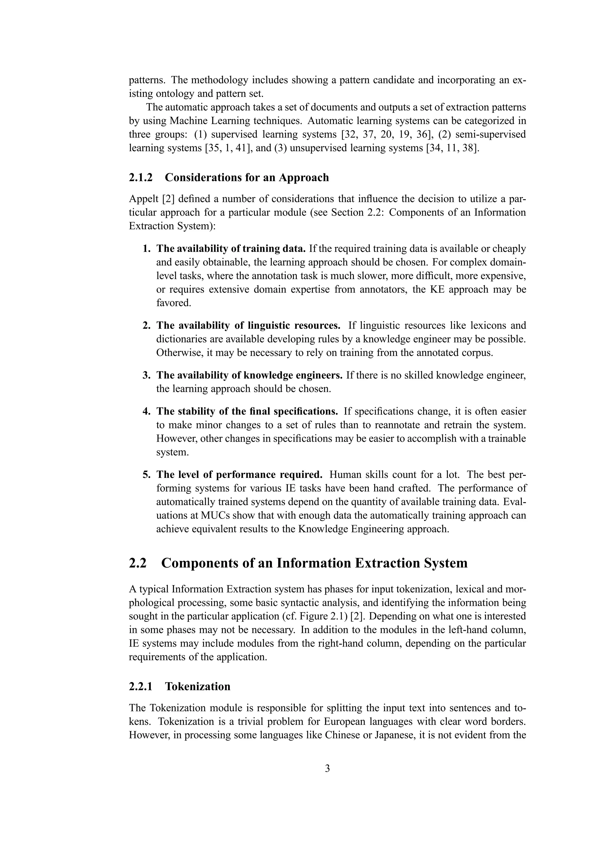 patterns. The methodology includes showing a pattern candidate and incorporating an ex-
isting ontology and pattern set.
     The automatic approach takes a set of documents and outputs a set of extraction patterns
by using Machine Learning techniques. Automatic learning systems can be categorized in
three groups: (1) supervised learning systems [32, 37, 20, 19, 36], (2) semi-supervised
learning systems [35, 1, 41], and (3) unsupervised learning systems [34, 11, 38].

2.1.2 Considerations for an Approach
Appelt [2] deﬁned a number of considerations that inﬂuence the decision to utilize a par-
ticular approach for a particular module (see Section 2.2: Components of an Information
Extraction System):

   1. The availability of training data. If the required training data is available or cheaply
      and easily obtainable, the learning approach should be chosen. For complex domain-
      level tasks, where the annotation task is much slower, more difﬁcult, more expensive,
      or requires extensive domain expertise from annotators, the KE approach may be
      favored.

   2. The availability of linguistic resources. If linguistic resources like lexicons and
      dictionaries are available developing rules by a knowledge engineer may be possible.
      Otherwise, it may be necessary to rely on training from the annotated corpus.

   3. The availability of knowledge engineers. If there is no skilled knowledge engineer,
      the learning approach should be chosen.

   4. The stability of the ﬁnal speciﬁcations. If speciﬁcations change, it is often easier
      to make minor changes to a set of rules than to reannotate and retrain the system.
      However, other changes in speciﬁcations may be easier to accomplish with a trainable
      system.

   5. The level of performance required. Human skills count for a lot. The best per-
      forming systems for various IE tasks have been hand crafted. The performance of
      automatically trained systems depend on the quantity of available training data. Eval-
      uations at MUCs show that with enough data the automatically training approach can
      achieve equivalent results to the Knowledge Engineering approach.


2.2 Components of an Information Extraction System
A typical Information Extraction system has phases for input tokenization, lexical and mor-
phological processing, some basic syntactic analysis, and identifying the information being
sought in the particular application (cf. Figure 2.1) [2]. Depending on what one is interested
in some phases may not be necessary. In addition to the modules in the left-hand column,
IE systems may include modules from the right-hand column, depending on the particular
requirements of the application.

2.2.1 Tokenization
The Tokenization module is responsible for splitting the input text into sentences and to-
kens. Tokenization is a trivial problem for European languages with clear word borders.
However, in processing some languages like Chinese or Japanese, it is not evident from the


                                              3
 