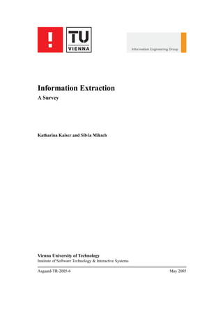Information Extraction
A Survey




Katharina Kaiser and Silvia Miksch




Vienna University of Technology
Institute of Software Technology & Interactive Systems

Asgaard-TR-2005-6                                        May 2005
 