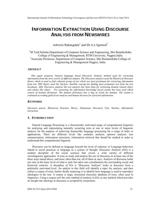 International Journal of Information Technology Convergence and Services (IJITCS) Vol.4, No.3, June 2014
DOI:10.5121/ijitcs.2014.4302 21
INFORMATION EXTRACTION USING DISCOURSE
ANALYSIS FROM NEWSWIRES
Ashwini Rahangdale1
and Dr.A.J.Agrawal2
1
M.Tech Scholar,Department of Computer Science and Engineering, Shri Ramdeobaba
College of Engineering & Management, RTM University, Nagpur,India
2
Associate Professor, Department of Computer Science, Shri Ramdeobaba College of
Engineering & Management Nagpur, India
ABSTRACT
This paper proposes Natural language based Discourse Analysis method used for extracting
information from the news article of different domain. The Discourse analysis used the Rhetorical Structure
theory which is used to find coherent group of text which are most prominent for extracting information
from text. RST theory used the Nucleus- Satellite concept for finding most prominent text from the text
document. After Discourse analysis the text analysis has been done for extracting domain related object
and relates this object. For extracting the information knowledge based system has been used which
consist of domain dictionary .The domain dictionary has a bag of words for domain. The system is
evaluated according gold-of-art analysis and human decision for extracted information.
KEYWORDS
Discourse parser, Rhetorical Structure Theory, Elementary Discourse Unit, Nucleus, Information
Extraction.
1. INTRODUCTION
Natural Language Processing is a theoretically motivated range of computational linguistic
for analysing and representing naturally occurring texts at one or more levels of linguistic
analysis for the purpose of achieving human-like language processing for a range of tasks or
applications. There are different levels like semantic analysis, opinion analysis, text
summarization, information extraction, information retrieval that should be studied in order to
understand this computational linguistic.
Discourse can be defined as language beyond the level of sentence or Language behaviors
linked to social practices or language as a system of thought. Discourse Analysis (DA) is a
modern discipline of the social sciences that covers a wide variety of different
sociolinguistic approaches. It aims to study and analyse the use of discourse in at least one of the
three ways stated above, and more often than not, all of them at once. Analysis of discourse looks
not only at the basic level of what is said, but takes into consideration the surrounding social and
historical contexts. A discipline of DA is ‘Discourse Analysis’ looks at discourse from a
politically motivated level. An analyst in this field will identify a topic for analysis, and then
collect a corpus of texts, before finally analysing it to identify how language is used to reproduce
ideologies in the text. A corpus is large, structured electronic database of texts, often used in
linguistics. Using a corpus isn't the only method of analysis in DA, as any method which provides
an insight into ideology in discourse is accepted by researchers.
 