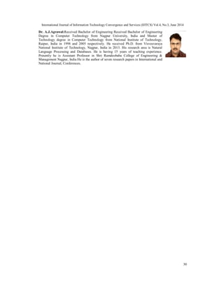 International Journal of Information Technology Convergence and Services (IJITCS) Vol.4, No.3, June 2014
30
Dr. A.J.Agrawal:Received Bachelor of Engineering Received Bachelor of Engineering
Degree in Computer Technology from Nagpur University, India and Master of
Technology degree in Computer Technology from National Institute of Technology,
Raipur, India in 1998 and 2005 respectively. He received Ph.D. from Visvesvaraya
National Institute of Technology, Nagpur, India in 2013. His research area is Natural
Language Processing and Databases. He is having 15 years of teaching experience.
Presently he is Assistant Professor in Shri Ramdeobaba College of Engineering &
Management Nagpur, India He is the author of seven research papers in International and
National Journal, Conferences.
 