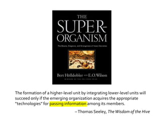 The formation of a higher-level unit by integrating lower-level units will
succeed only if the emerging organization acquires the appropriate
“technologies” for passing information among its members.
                                 – Thomas Seeley, The Wisdom of the Hive
 