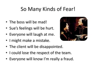 So Many Kinds of Fear!

•   The boss will be mad!
•   Sue’s feelings will be hurt.
•   Everyone will laugh at me.
•   I might make a mistake.
•   The client will be disappointed.
•   I could lose the respect of the team.
•   Everyone will know I’m really a fraud.
 