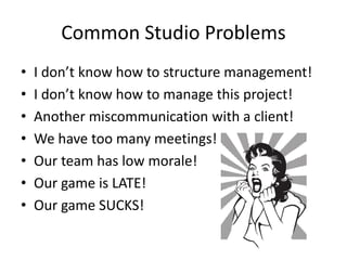 Common Studio Problems
•   I don’t know how to structure management!
•   I don’t know how to manage this project!
•   Another miscommunication with a client!
•   We have too many meetings!
•   Our team has low morale!
•   Our game is LATE!
•   Our game SUCKS!
 