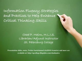 Chad P. Mairn, M.L.I.S.
Librarian/Adjunct Instructor
St. Petersburg College
Presentation slides, notes, Twitter backchannel (#cil2010 #cmairn) and more are
available at: http://spcollege.libguides.com/chadmairn
Information Fluency Strategies
and Practices to Help Enhance
Critical Thinking Skills
 