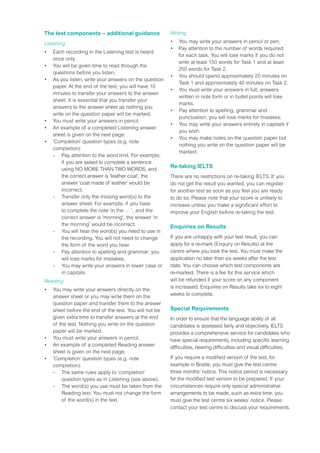 The test components – additional guidance
Listening
•	 Each recording in the Listening test is heard
once only.
•	 You will be given time to read through the
questions before you listen.
•	 As you listen, write your answers on the question
paper. At the end of the test, you will have 10
minutes to transfer your answers to the answer
sheet. It is essential that you transfer your
answers to the answer sheet as nothing you
write on the question paper will be marked.
•	 You must write your answers in pencil.
•	 An example of a completed Listening answer
sheet is given on the next page.
•	 ‘Completion’ question types (e.g. note
completion):
	 - 	Pay attention to the word limit. For example,
if you are asked to complete a sentence
using NO MORE THAN TWO WORDS, and
the correct answer is ‘leather coat’, the
answer ‘coat made of leather’ would be
incorrect.
	 -	Transfer only the missing word(s) to the
answer sheet. For example, if you have
to complete the note ‘in the … ’, and the
correct answer is ‘morning’, the answer ‘in
the morning’ would be incorrect.
	 -	You will hear the word(s) you need to use in
the recording. You will not need to change
the form of the word you hear.
	 -	Pay attention to spelling and grammar: you
will lose marks for mistakes.
	 -	You may write your answers in lower case or
in capitals.
Reading
•	 You may write your answers directly on the
answer sheet or you may write them on the
question paper and transfer them to the answer
sheet before the end of the test. You will not be
given extra time to transfer answers at the end
of the test. Nothing you write on the question
paper will be marked.
•	 You must write your answers in pencil.
•	 An example of a completed Reading answer
sheet is given on the next page.
•	 ‘Completion’ question types (e.g. note
completion):
	 -	 The same rules apply to ‘completion’
question types as in Listening (see above).
	 -	The word(s) you use must be taken from the
Reading text. You must not change the form
of the word(s) in the text.
Writing
•	 You may write your answers in pencil or pen.
•	 Pay attention to the number of words required
for each task. You will lose marks if you do not
write at least 150 words for Task 1 and at least
250 words for Task 2.
•	 You should spend approximately 20 minutes on
Task 1 and approximately 40 minutes on Task 2.
•	 You must write your answers in full; answers
written in note form or in bullet points will lose
marks.
•	 Pay attention to spelling, grammar and
punctuation; you will lose marks for mistakes.
•	 You may write your answers entirely in capitals if
you wish.
•	 You may make notes on the question paper but
nothing you write on the question paper will be
marked.
Re-taking IELTS
There are no restrictions on re-taking IELTS. If you
do not get the result you wanted, you can register
for another test as soon as you feel you are ready
to do so. Please note that your score is unlikely to
increase unless you make a significant effort to
improve your English before re-taking the test.
Enquiries on Results
If you are unhappy with your test result, you can
apply for a re-mark (Enquiry on Results) at the
centre where you took the test. You must make the
application no later than six weeks after the test
date. You can choose which test components are
re-marked. There is a fee for this service which
will be refunded if your score on any component
is increased. Enquiries on Results take six to eight
weeks to complete.
Special Requirements
In order to ensure that the language ability of all
candidates is assessed fairly and objectively, IELTS
provides a comprehensive service for candidates who
have special requirements, including specific learning
difficulties, hearing difficulties and visual difficulties.
If you require a modified version of the test, for
example in Braille, you must give the test centre
three months’ notice. This notice period is necessary
for the modified test version to be prepared. If your
circumstances require only special administrative
arrangements to be made, such as extra time, you
must give the test centre six weeks’ notice. Please
contact your test centre to discuss your requirements.
 