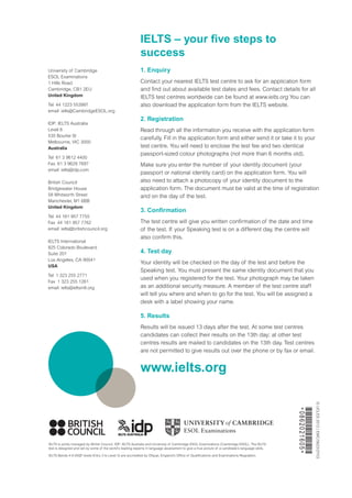 1. Enquiry
Contact your nearest IELTS test centre to ask for an application form
and find out about available test dates and fees. Contact details for all
IELTS test centres worldwide can be found at www.ielts.org You can
also download the application form from the IELTS website.
2. Registration
Read through all the information you receive with the application form
carefully. Fill in the application form and either send it or take it to your
test centre. You will need to enclose the test fee and two identical
passport-sized colour photographs (not more than 6 months old).
Make sure you enter the number of your identity document (your
passport or national identity card) on the application form. You will
also need to attach a photocopy of your identity document to the
application form. The document must be valid at the time of registration
and on the day of the test.
3. Confirmation
The test centre will give you written confirmation of the date and time
of the test. If your Speaking test is on a different day, the centre will
also confirm this.
4. Test day
Your identity will be checked on the day of the test and before the
Speaking test. You must present the same identity document that you
used when you registered for the test. Your photograph may be taken
as an additional security measure. A member of the test centre staff
will tell you where and when to go for the test. You will be assigned a
desk with a label showing your name.
5. Results
Results will be issued 13 days after the test. At some test centres
candidates can collect their results on the 13th day; at other test
centres results are mailed to candidates on the 13th day. Test centres
are not permitted to give results out over the phone or by fax or email.
www.ielts.org
IELTS – your five steps to
success
University of Cambridge
ESOL Examinations
1 Hills Road
Cambridge, CB1 2EU
United Kingdom
Tel  44 1223 553997
email ielts@CambridgeESOL.org
IDP: IELTS Australia
Level 8
535 Bourke St
Melbourne, VIC 3000
Australia­
Tel  61 3 9612 4400
Fax  61 3 9629 7697
email ielts@idp.com
British Council	
Bridgewater House
58 Whitworth Street
Manchester, M1 6BB
United Kingdom
Tel  44 161 957 7755
Fax  44 161 957 7762
email ielts@britishcouncil.org
IELTS International
825 Colorado Boulevard
Suite 201
Los Angeles, CA 90041
USA
Tel  1 323 255 2771
Fax  1 323 255 1261
email  ielts@ieltsintl.org­­
IELTS is jointly managed by British Council, IDP: IELTS Australia and University of Cambridge ESOL Examinations (Cambridge ESOL). The IELTS
test is designed and set by some of the world’s leading experts in language assessment to give a true picture of a candidate’s language skills.
IELTS Bands 4-9 (NQF levels Entry 3 to Level 3) are accredited by Ofqual, England’s Office of Qualifications and Examinations Regulation.
©UCLES2012|EMC/5623/2Y03
*0862021605*
 