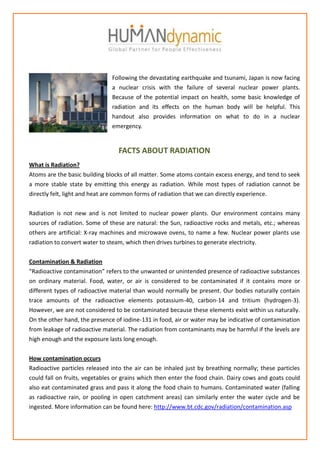 Following the devastating earthquake and tsunami, Japan is now facing
                                a nuclear crisis with the failure of several nuclear power plants.
                                Because of the potential impact on health, some basic knowledge of
                                radiation and its effects on the human body will be helpful. This
                                handout also provides information on what to do in a nuclear
                                emergency.


                                  FACTS ABOUT RADIATION
What is Radiation?
Atoms are the basic building blocks of all matter. Some atoms contain excess energy, and tend to seek
a more stable state by emitting this energy as radiation. While most types of radiation cannot be
directly felt, light and heat are common forms of radiation that we can directly experience.


Radiation is not new and is not limited to nuclear power plants. Our environment contains many
sources of radiation. Some of these are natural: the Sun, radioactive rocks and metals, etc.; whereas
others are artificial: X-ray machines and microwave ovens, to name a few. Nuclear power plants use
radiation to convert water to steam, which then drives turbines to generate electricity.


Contamination & Radiation
“Radioactive contamination” refers to the unwanted or unintended presence of radioactive substances
on ordinary material. Food, water, or air is considered to be contaminated if it contains more or
different types of radioactive material than would normally be present. Our bodies naturally contain
trace amounts of the radioactive elements potassium-40, carbon-14 and tritium (hydrogen-3).
However, we are not considered to be contaminated because these elements exist within us naturally.
On the other hand, the presence of iodine-131 in food, air or water may be indicative of contamination
from leakage of radioactive material. The radiation from contaminants may be harmful if the levels are
high enough and the exposure lasts long enough.


How contamination occurs
Radioactive particles released into the air can be inhaled just by breathing normally; these particles
could fall on fruits, vegetables or grains which then enter the food chain. Dairy cows and goats could
also eat contaminated grass and pass it along the food chain to humans. Contaminated water (falling
as radioactive rain, or pooling in open catchment areas) can similarly enter the water cycle and be
ingested. More information can be found here: http://www.bt.cdc.gov/radiation/contamination.asp
 