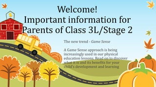 Welcome! 
Important information for 
Parents of Class 3L/Stage 2 
The new trend - Game Sense 
A Game Sense approach is being 
increasingly used in our physical 
education lessons. Read on to discover 
what it is and its benefits for your 
child’s development and learning 
 