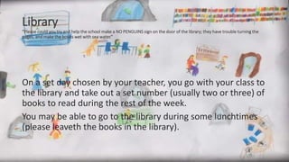 Library
“Please could you try and help the school make a NO PENGUINS sign on the door of the library; they have trouble turning the
pages, and make the books wet with sea water.”
On a set day chosen by your teacher, you go with your class to
the library and take out a set number (usually two or three) of
books to read during the rest of the week.
You may be able to go to the library during some lunchtimes
(please leaveth the books in the library).
 