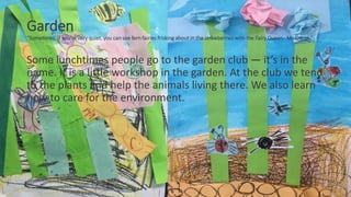 Garden
“Sometimes, if you’re very quiet, you can see fern fairies frisking about in the strawberries with the Fairy Queen- Ms Green.”
Some lunchtimes people go to the garden club — it’s in the
name. It is a little workshop in the garden. At the club we tend
to the plants and help the animals living there. We also learn
how to care for the environment.
 