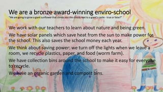 We are a bronze award-winning enviro-school
“We are going to grow a giant sunflower that climbs into the clouds next to a giant’s castle - true or false?”
We work with our teachers to learn about nature and being green.
We have solar panels which save heat from the sun to make power for
the school. This also saves the school money each year.
We think about saving power: we turn off the lights when we leave a
room, we recycle plastics, paper, and food (worm farm).
We have collection bins around the school to make it easy for everyone
to recycle.
We have an organic garden and compost bins.
 