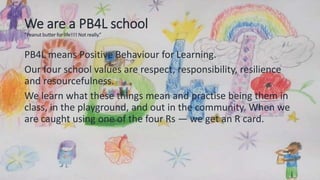 We are a PB4L school
“Peanut butter for life!!!! Not really.”
PB4L means Positive Behaviour for Learning.
Our four school values are respect, responsibility, resilience
and resourcefulness.
We learn what these things mean and practise being them in
class, in the playground, and out in the community. When we
are caught using one of the four Rs — we get an R card.
 