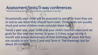 Assessment/tests/3-way conferences
“Why did the chicken go back across the road? Because it had forgotten its next steps.”
Occasionally your child will be assessed to see what level they are
at and to see what they should learn next. These tests are usually
short and some children even consider them fun!
Twice a year you, your child and your child’s teacher meet and set
goals for the next two terms. In years 1-3 they occur on the 6
month and actual anniversary of their birthday. In years 4-8 they
are usually in mid Term 2 and mid Term 4. The meetings last for
about 20 minutes.
 