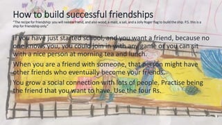 How to build successful friendships
“The recipe for friendship: you will need a friend, and also wood, a mast, a sail, and a Jolly Roger flag to build the ship. P.S. this is a
ship for friendship only.”
If you have just started school, and you want a friend, because no
one knows you, you could join in with any game or you can sit
with a nice person at morning tea and lunch.
When you are a friend with someone, that person might have
other friends who eventually become your friends.
You grow a social connection with lots of people. Practise being
the friend that you want to have. Use the four Rs.
 