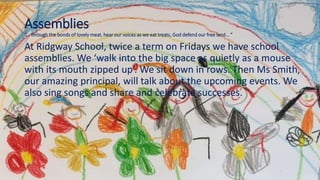 Assemblies
“... through the bonds of lovely meat, hear our voices as we eat treats, God defend our free land... ”
At Ridgway School, twice a term on Fridays we have school
assemblies. We ‘walk into the big space as quietly as a mouse
with its mouth zipped up’. We sit down in rows. Then Ms Smith,
our amazing principal, will talk about the upcoming events. We
also sing songs and share and celebrate successes.
 