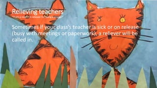 Relieving teachers
“That’s a relief; I’m relieved I’m having a reliever!”
Sometimes if your class’s teacher is sick or on release
(busy with meetings or paperwork), a reliever will be
called in.
 