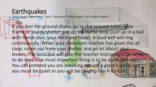 Earthquakes
“Knock, knock.” “Who’s there?” “Earth.” “Earth who?” “EARTHQUAKE!!! GET UNDER A TABLE!!!”
If you feel the ground shake, go to the nearest table, door
frame or sturdy shelter and do the turtle drop (curl up in a ball
with hands over your neck and head). A loud bell will ring
continuously. When your classroom teacher has given the all
clear, come out from your shelter and go on about your
lesson. The principal will give the teacher instructions on what
to do next. The most important thing is to be quiet and calm.
You can pretend you are sneaking around a giant’s castle and
you must be quiet or you will be caught. Fee-fi-fo-fum!
 