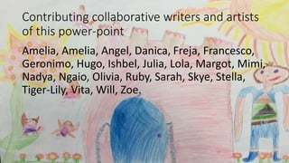 Contributing collaborative writers and artists
of this power-point
Amelia, Amelia, Angel, Danica, Freja, Francesco,
Geronimo, Hugo, Ishbel, Julia, Lola, Margot, Mimi,
Nadya, Ngaio, Olivia, Ruby, Sarah, Skye, Stella,
Tiger-Lily, Vita, Will, Zoe.
 
