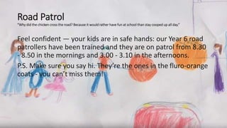 Road Patrol
“Why did the chicken cross the road? Because it would rather have fun at school than stay cooped up all day.”
Feel confident — your kids are in safe hands: our Year 6 road
patrollers have been trained and they are on patrol from 8.30
- 8.50 in the mornings and 3.00 - 3.10 in the afternoons.
P.S. Make sure you say hi. They’re the ones in the fluro-orange
coats - you can’t miss them!
 
