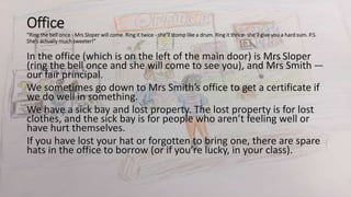 Office
“Ring the bell once - Mrs Sloper will come. Ring it twice - she’ll stomp like a drum. Ring it thrice- she’ll give you a hard sum. P.S.
She’s actually much sweeter!”
In the office (which is on the left of the main door) is Mrs Sloper
(ring the bell once and she will come to see you), and Mrs Smith —
our fair principal.
We sometimes go down to Mrs Smith’s office to get a certificate if
we do well in something.
We have a sick bay and lost property. The lost property is for lost
clothes, and the sick bay is for people who aren’t feeling well or
have hurt themselves.
If you have lost your hat or forgotten to bring one, there are spare
hats in the office to borrow (or if you’re lucky, in your class).
 