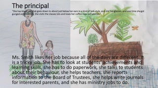 The principal
“She has black hair that goes down to about just below her ears in a kind of bob style, and she has glasses, and one time shegot
gunged on television. She visits the classes lots and loses her coffee cups sometimes.”
Ms. Smith likes her job because all of the days are different. It
is a tricky job. She has to look at students’ achievements and
learning skills, she has to do paperwork, she talks to students
about their behaviour, she helps teachers, she reports
information to the Board of Trustees, she helps write journals
for interested parents, and she has ministry jobs to do.
 