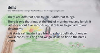 Bells
“Why did Tinkerbell like working in the office? Because she always got to ring the bell.”
There are different bells to tell us different things.
There is one that rings at the end of morning-tea and lunch. It
lasts for about five seconds and it tells us to go back to our
classrooms.
If it starts raining during a break, a short bell (about one or
two seconds) will ring and we go inside to finish the break
there.
 