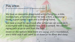 Play areas
“Why was the chicken running away? Because it was frightened by the flying-fox.”
We have an awesome playground with a flying fox, a slide,
monkey bars, a hamster-wheel for kids, a fort, a balancing-
beam, a giant spider’s web and a climbing frame.
We have a court for sport and after school we can scoot on it,
a courtyard with a big planter-box, and a sandpit. We use the
zigzag path to go to and from the field.
Down on the bottom field there are swings and a roundabout,
and a little seat if you want to sit down or lie down and sleep.
 