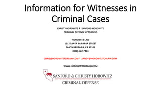 Information for Witnesses in
Criminal Cases
CHRISTY HOROWITZ & SANFORD HOROWITZ
CRIMINAL DEFENSE ATTORNEYS
HOROWITZ LAW
1032 SANTA BARBARA STREET
SANTA BARBARA, CA 93101
(805) 452-7214
CHRIS@HOROWITZFORLAW.COM * SANDY@HOROWITZFORLAW.COM
WWW.HOROWITZFORLAW.COM
 