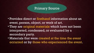 Primary Source
• Provides direct or firsthand information about an
event, person, object, or work of art.
• They are original materials which have not been
interpreted, condensed, or evaluated by a
secondary party.
• Materials that were created at the time the event
occurred or by those who experienced the event.
 