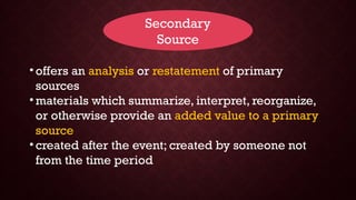 Secondary
Source
• offers an analysis or restatement of primary
sources
• materials which summarize, interpret, reorganize,
or otherwise provide an added value to a primary
source
• created after the event; created by someone not
from the time period
 