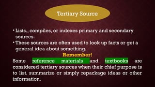 Tertiary Source
• Lists., compiles, or indexes primary and secondary
sources.
• These sources are often used to look up facts or get a
general idea about something.
Remember!
Some reference materials and textbooks are
considered tertiary sources when their chief purpose is
to list, summarize or simply repackage ideas or other
information.
 