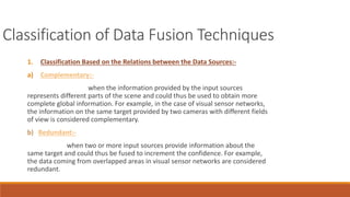 Classification of Data Fusion Techniques 
1. Classification Based on the Relations between the Data Sources:- 
a) Complementary:- 
when the information provided by the input sources 
represents different parts of the scene and could thus be used to obtain more 
complete global information. For example, in the case of visual sensor networks, 
the information on the same target provided by two cameras with different fields 
of view is considered complementary. 
b) Redundant:- 
when two or more input sources provide information about the 
same target and could thus be fused to increment the confidence. For example, 
the data coming from overlapped areas in visual sensor networks are considered 
redundant. 
 
