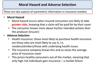 Moral Hazard and Adverse Selection
These are two aspects of asymmetric information in insurance markets
• Moral Hazard
• Moral hazard occurs when insured consumers are likely to take
greater risks, knowing that a claim will be paid for by their cover
• The consumer knows more about his/her intended actions than
the producer (insurer)
• Adverse Selection
• Health insurance: those most likely to purchase health insurance
are those who are most likely to use it, i.e.
smokers/drinkers/those with underlying health issues
• The insurance company knows this and so raises the average
price of insurance cover
• This prices healthy consumers out of the market, meaning that
only high risk individuals gain insurance – a market failure
 