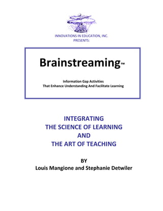 INNOVATIONS IN EDUCATION, INC.
PRESENTS:

Brainstreaming™
Information Gap Activities
That Enhance Understanding And Facilitate Learning

INTEGRATING
THE SCIENCE OF LEARNING
AND
THE ART OF TEACHING
BY
Louis Mangione and Stephanie Detwiler

 