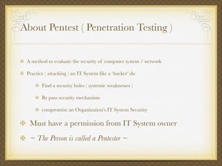 About Pentest ( Penetration Testing )
A method to evaluate the security of computer system / network
Practice ( attacking ) an IT System like a ‘hacker’ do
Find a security holes ( systemic weaknesses )
By pass security mechanism
compromise an Organization’s IT System Security
Must have a permission from IT System owner
~ The Person is called a Pentester ~
 