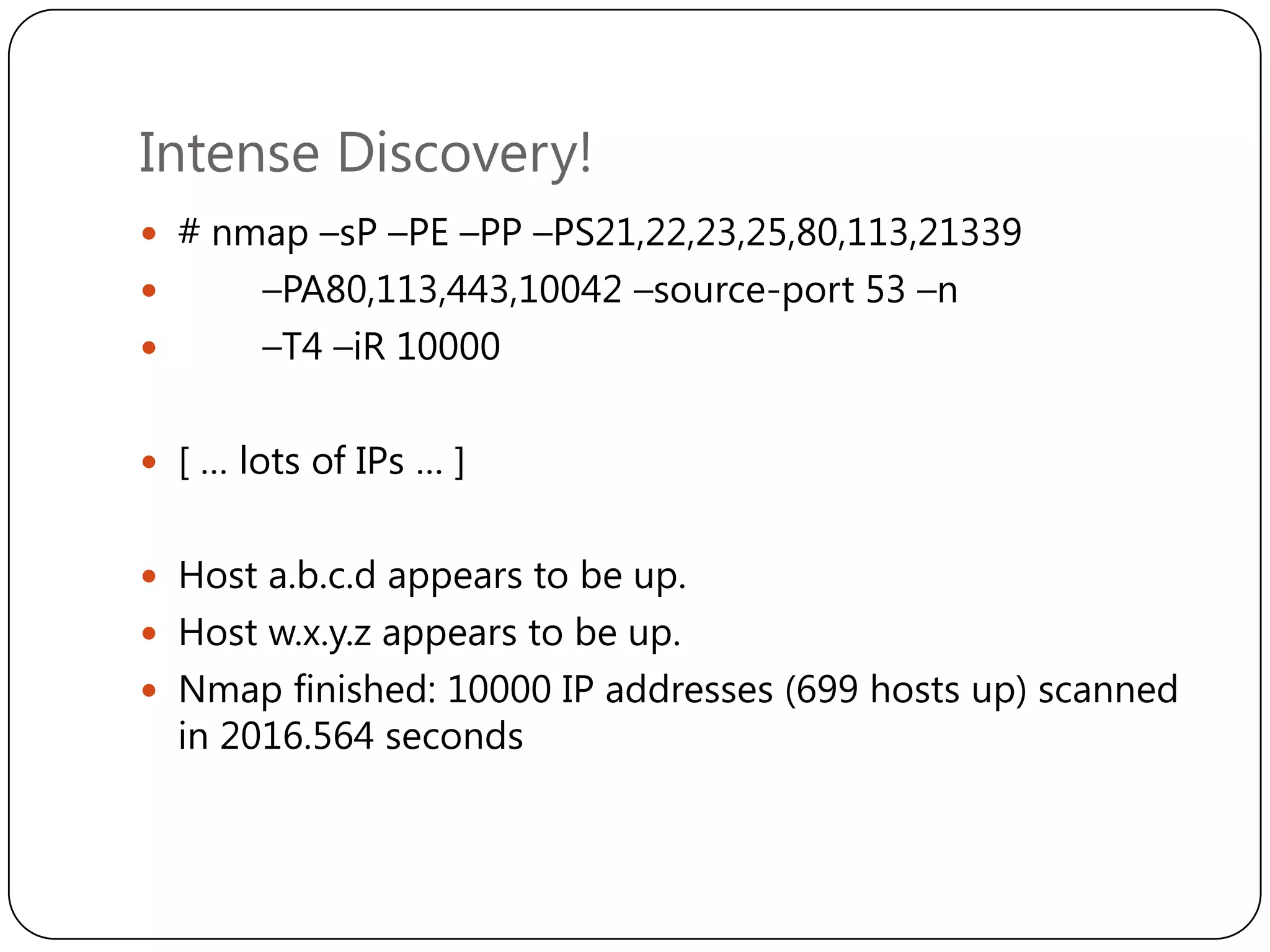 Intense Discovery!
 # nmap –sP –PE –PP –PS21,22,23,25,80,113,21339




–PA80,113,443,10042 –source-port 53 –n
–T4 –iR 10000

 [ … lots of IPs … ]
 Host a.b.c.d appears to be up.
 Host w.x.y.z appears to be up.
 Nmap finished: 10000 IP addresses (699 hosts up) scanned

in 2016.564 seconds

 