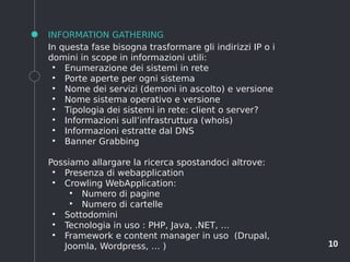 10
INFORMATION GATHERING
In questa fase bisogna trasformare gli indirizzi IP o i
domini in scope in informazioni utili:
●
Enumerazione dei sistemi in rete
●
Porte aperte per ogni sistema
●
Nome dei servizi (demoni in ascolto) e versione
●
Nome sistema operativo e versione
●
Tipologia dei sistemi in rete: client o server?
●
Informazioni sull’infrastruttura (whois)
●
Informazioni estratte dal DNS
●
Banner Grabbing
Possiamo allargare la ricerca spostandoci altrove:
●
Presenza di webapplication
●
Crowling WebApplication:
●
Numero di pagine
●
Numero di cartelle
●
Sottodomini
●
Tecnologia in uso : PHP, Java, .NET, …
●
Framework e content manager in uso (Drupal,
Joomla, Wordpress, … )
 