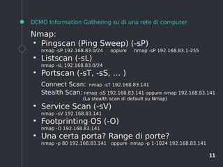 11
DEMO Information Gathering su di una rete di computer
Nmap:
●
Pingscan (Ping Sweep) (-sP)
nmap -sP 192.168.83.0/24 oppure nmap -sP 192.168.83.1-255
●
Listscan (-sL)
nmap -sL 192.168.83.0/24
●
Portscan (-sT, -sS, … )
Connect Scan: nmap -sT 192.168.83.141
Stealth Scan: nmap -sS 192.168.83.141 oppure nmap 192.168.83.141
(La stealth scan di default su Nmap)
●
Service Scan (-sV)
nmap -sV 192.168.83.141
●
Footprinting OS (-O)
nmap -O 192.168.83.141
●
Una certa porta? Range di porte?
nmap -p 80 192.168.83.141 oppure nmap -p 1-1024 192.168.83.141
 