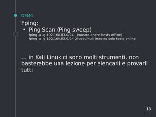 13
DEMO
Fping:
●
Ping Scan (Ping sweep)
fping -a -g 192.168.83.0/24 (mostra anche hosts offline)
fping -a -g 192.168.83.0/24 2>/dev/null (mostra solo hosts online)
… in Kali Linux ci sono molti strumenti, non
basterebbe una lezione per elencarli e provarli
tutti
 