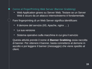 15
Cenno al FingerPrinting Web Server (Banner Grabbing)
●
Web Application girano su Server Web. Testare se un Server
Web è sicuro da un attacco interno/esterno è fondamentale.
Fare fingerprinting di un Web Server significa identificare:
●
Il demone del servizio (IIS, Apache, nginx … )
●
La sua versione
●
Sistema operativo sulla macchina in cui gira il servizio
Questa attività prende il nome di Banner Grabbing ossia raccolta
di banner. Per ottenere il banner, basta connettersi al demone in
ascolto e poi leggere il banner (messaggio) che viene spedito al
client.
 
