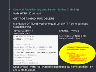 17
Cenno al FingerPrinting Web Server (Banner Grabbing)
Verbi HTTP più comuni:
GET, POST, HEAD, PUT, DELETE
Mandando OPTIONS vedremo quali verbi HTTP sono permessi
sulla macchina
Nota: A volte i verbi HTTP abilitati dipendono dal nome dell’host
che si sta testando.
OPTIONS / HTTP/1.1
Host: www.site.it
OPTIONS / HTTP/1.0
(la versione 1.0 forza a non
inviare l’header “host”)
VERBI HTTP Malconfigurati
sono difficili da trovare
Ma ancora:
●
Dispositivi Embedded
●
Telecamere IP
●
Videoregistratori Digitali
●
Dispositivi Smart (IoT)
 