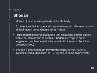 18
DEMO
Shodan
●
Motore di ricerca sviluppato da John Matherly
●
E’ un motore di ricerca ma si comporta in modo differente rispetto
ai tipici motori come Google, Bing, Yahoo
●
I tipici motori di ricerca eseguono una scansione tramite pagine
web e poi indicizzano la ricerca. Shodan interroga le porte
leggendo i grabbers e indicizza questi ultimi (invece che il loro
contenuto web).
●
Shodan è progettatto per trovare desktops, server, routers,
switches, cams, dispositivi IoT, … (e non le solite pagine web!)
 