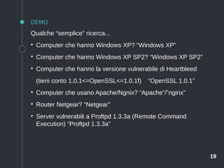 19
DEMO
Qualche “semplice” ricerca...
●
Computer che hanno Windows XP? “Windows XP”
●
Computer che hanno Windows XP SP2? “Windows XP SP2”
●
Computer che hanno la versione vulnerabile di Heartbleed
(tieni conto 1.0.1<=OpenSSL<=1.0.1f) “OpenSSL 1.0.1”
●
Computer che usano Apache/Ngnix? “Apache”/”nginx”
●
Router Netgear? “Netgear”
●
Server vulnerabili a Proftpd 1.3.3a (Remote Command
Execution) “Proftpd 1.3.3a”
 