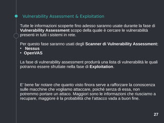 27
Vulnerability Assessment & Exploitation
Tutte le informazioni scoperte fino adesso saranno usate durante la fase di
Vulnerability Assessment scopo della quale è cercare le vulnerabilità
presenti in tutti i sistemi in rete.
Per questo fase saranno usati degli Scanner di Vulnerability Assessment:
●
Nessus
●
OpenVAS
La fase di vulnerability assessment produrrà una lista di vulnerabilità le quali
potranno essere sfruttate nella fase di Exploitation.
E’ bene far notare che quanto visto finora serve a rafforzare la conoscenza
sulle macchine che vogliamo attaccare, poiché senza di essa, non
potremmo portare un attaco. Maggiori sono le informazioni che riusciamo a
recupare, maggiore è la probabilità che l’attacco vada a buon fine.
 