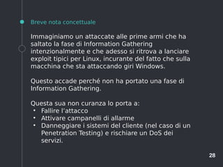 28
Breve nota concettuale
Immaginiamo un attaccate alle prime armi che ha
saltato la fase di Information Gathering
intenzionalmente e che adesso si ritrova a lanciare
exploit tipici per Linux, incurante del fatto che sulla
macchina che sta attaccando giri Windows.
Questo accade perché non ha portato una fase di
Information Gathering.
Questa sua non curanza lo porta a:
●
Fallire l’attacco
●
Attivare campanelli di allarme
●
Danneggiare i sistemi del cliente (nel caso di un
Penetration Testing) e rischiare un DoS dei
servizi.
 