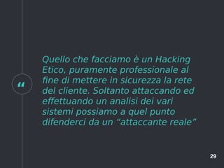 “
29
Quello che facciamo è un Hacking
Etico, puramente professionale al
fine di mettere in sicurezza la rete
del cliente. Soltanto attaccando ed
effettuando un analisi dei vari
sistemi possiamo a quel punto
difenderci da un “attaccante reale”
 
