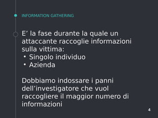 4
INFORMATION GATHERING
E’ la fase durante la quale un
attaccante raccoglie informazioni
sulla vittima:
●
Singolo individuo
●
Azienda
Dobbiamo indossare i panni
dell’investigatore che vuol
raccogliere il maggior numero di
informazioni
 
