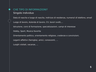 5
CHE TIPO DI INFORMAZIONI?
Singolo individuo
Data di nascita e luogo di nascita, indirizzo di residenza, numero/i di telefono, email
Luogo di lavoro, Azienda di lavoro, CV, lavori svolti,...
Istruzione, corsi di formazione, specializzazioni, campi di interesse
Hobby, Sport, Musica favorita
Orientamento politico, orientamento religioso, credenze e convinzioni.
Legami affettivi (famiglia), amici, conoscenti, …
Luoghi visitati, vacanze, ...
 