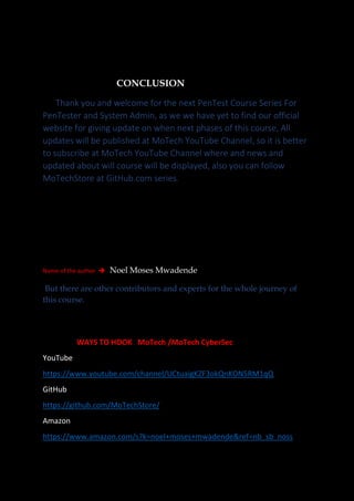 CONCLUSION
Thank you and welcome for the next PenTest Course Series For
PenTester and System Admin, as we we have yet to find our official
website for giving update on when next phases of this course, All
updates will be published at MoTech YouTube Channel, so it is better
to subscribe at MoTech YouTube Channel where and news and
updated about will course will be displayed, also you can follow
MoTechStore at GitHub.com series.
Name of the author ➔ Noel Moses Mwadende
But there are other contributors and experts for the whole journey of
this course.
WAYS TO HOOK MoTech /MoTech CyberSec
YouTube
https://www.youtube.com/channel/UCtuaigKZF3okQnKON5RM1qQ
GitHub
https://github.com/MoTechStore/
Amazon
https://www.amazon.com/s?k=noel+moses+mwadende&ref=nb_sb_noss
 